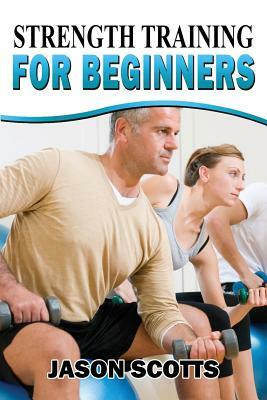 Strength Training For Beginners: A Start Up Guide To Getting In Shape Easily Now! by Jason Scotts