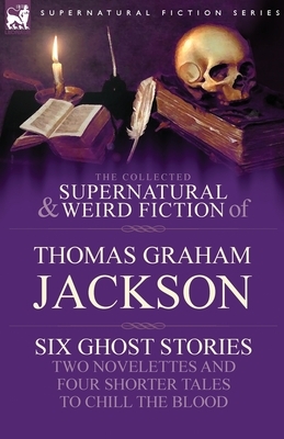 The Collected Supernatural and Weird Fiction of Thomas Graham Jackson-Six Ghost Stories-Two Novelettes and Four Shorter Tales to Chill the Blood by Thomas Graham Jackson