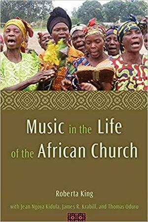 Music in the Life of the African Church by Roberta King, Thomas Oduro, James Krabill, Jean Ngoya Kidula