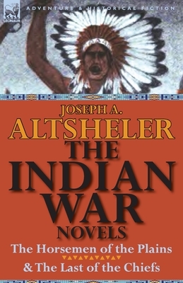 The Indian War Novels: The Horsemen of the Plains & the Last of the Chiefs by Joseph a. Altsheler