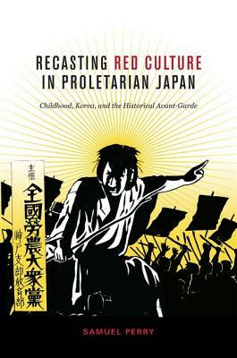 Recasting Red Culture in Proletarian Japan: Childhood, Korea, and the Historical Avant-Garde by Samuel Perry