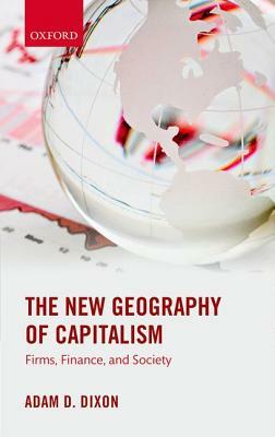 The New Geography of Capitalism: Firms, Finance, and Society by Adam D. Dixon