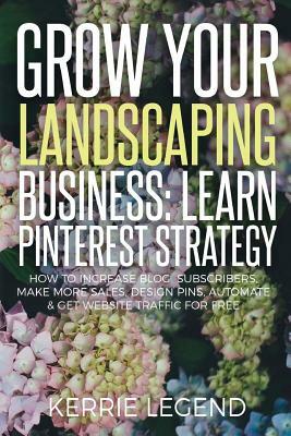 Grow Your Landscaping Business: Learn Pinterest Strategy: How to Increase Blog Subscribers, Make More Sales, Design Pins, Automate & Get Website Traff by Kerrie Legend