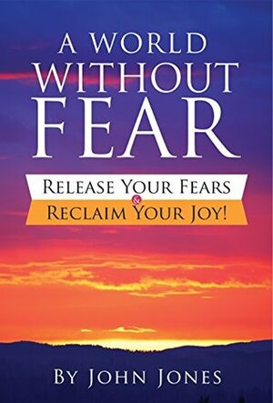 A World Without Fear: Release Your Fears & Reclaim Your Joy! by John Jones