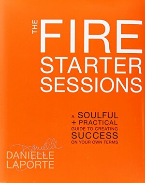 The Fire Starter Sessions: A Soulful + Practical Guide to Creating Success on Your Own Terms by Danielle LaPorte