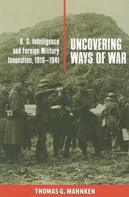 Uncovering Ways of War: U.S. Intelligence and Foreign Military Innovation, 1918-1941 by Thomas G. Mahnken