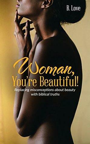 Woman, You're Beautiful!: Replacing misconceptions about beauty with biblical truths. by B. Love