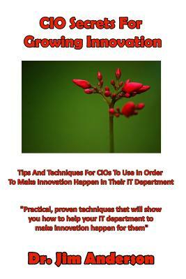 CIO Secrets For Growing Innovation: Tips And Techniques For CIOs To Use In Order To Make Innovation Happen In Their IT Department by Jim Anderson