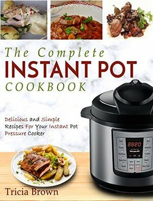 The Complete Instant Pot Cookbook: Delicious and Simple Recipes For Your Instant Pot Pressure Cooker by Tricia Brown