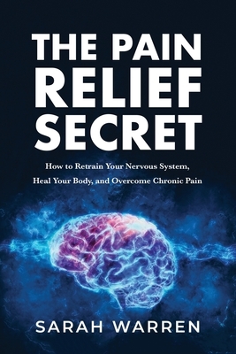 The Pain Relief Secret: How to Retrain Your Nervous System, Heal Your Body, and Overcome Chronic Pain by Sarah Warren