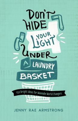 Don't Hide Your Light Under a Laundry Basket: 150 Bright Ideas for Wannabe World Changers by Jenny Rae Armstrong