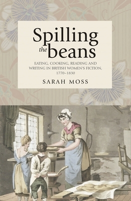 Spilling the Beans: Eating, Cooking, Reading and Writing in British Women's Fiction, 1770-1830 by Sarah Moss