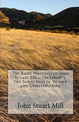 The Basic Writings of John Stuart Mill: On Liberty, the Subjection of Women and Utilitarianism by John Stuart Mill