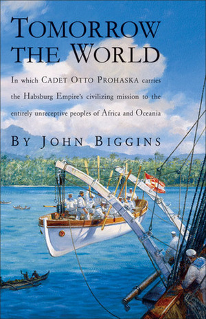 Tomorrow the World: In Which Cadet Otto Prohaska Carries the Habsburg Empire's Civilizing Mission to the Entirely Unreceptive Peoples of Africa and Oceania by John Biggins