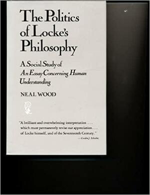 The Politics Of Locke\'s Philosophy: A Social Study Of An Essay Concerning Human Understanding by Neal Wood