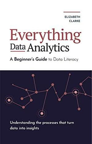 Everything Data Analytics: A Beginner's Guide to Data Literacy: Understanding the Processes That Turn Data Into Insights by Elizabeth Clarke