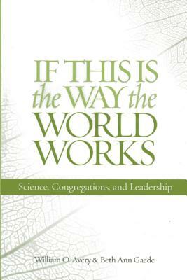 If This Is the Way the World Works: Science, Congregations, and Leadership by Beth Ann Gaede, William O. Avery