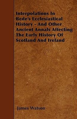 Interpolations In Bede's Ecclesiastical History - And Other Ancient Annals Affecting The Early History Of Scotland And Ireland by James Watson