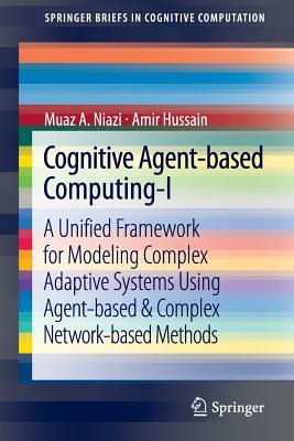 Cognitive Agent-Based Computing-I: A Unified Framework for Modeling Complex Adaptive Systems Using Agent-Based & Complex Network-Based Methods by Muaz A. Niazi, Amir Hussain