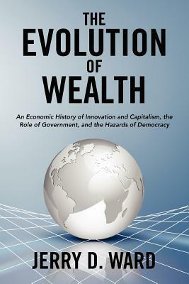 The Evolution of Wealth: An Economic History of Innovation and Capitalism, the Role of Government, and the Hazards of Democracy by Jerry D. Ward