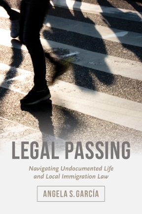 Legal Passing: Navigating Undocumented Life and Local Immigration Law by Angela S. Garcia