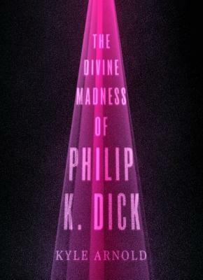 The Divine Madness of Philip K. Dick by Kyle Arnold