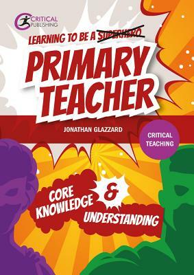 Learning to Be a Primary Teacher: Core Knowledge & Understanding by Jonathan Glazzard