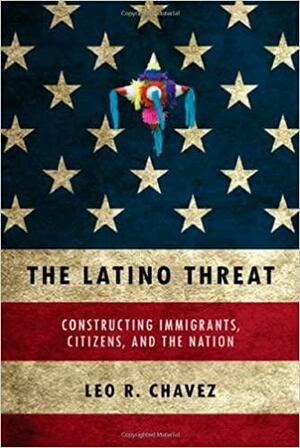 The Latino Threat: Constructing Immigrants, Citizens, and the Nation by Leo R. Chavez