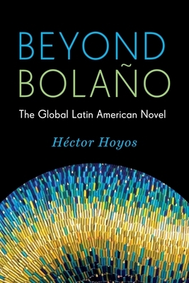 Beyond Bolaño: The Global Latin American Novel by Héctor Hoyos