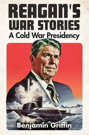 Reagan's War Stories: A Cold War Presidency by Benjamin Griffin