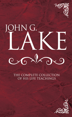 John G. Lake: The Complete Collection of His Life Teachings by John G. Lake