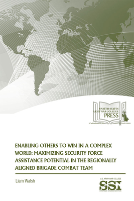 Enabling Others to Win in a Complex World: Maximizing Security Force Assistance Potential in the Regionally Aligned Brigade Combat Team by Liam Walsh
