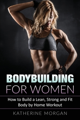 Bodybuilding for Women: How to Build a Lean, Strong and Fit Body by Home Workout by Katherine Morgan