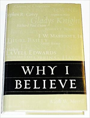 Why I Believe by Virginia H. Pearce, Noland D. Archibald, Alan C. Ashton, Joyce M. Bennett, Thurl Bailey, Jane Clayson Johnson, Catherine M. Stokes, Susan Easton Black, Heidi S. Swinton, Alexander B. Morrison, LaVell Edwards, Bob Bennett, Kieth Merrill, Joe J. Christensen, Anne Osborn Poelman, Michael K. Young, Dieter F. Uchtdorf, J.W. "Bill" Marriott Jr., Larry EchoHawk, Peter Vidmar, Robert L. Millet, Bruce C. Hafen, Merrill J. Bateman, Danny Ainge, Richard Eyre, Sharlene Wells Hawkes, Stephen R. Covey, Steve Young, F. Enzio Busche, Harold C. Brown, Paul Alan Cox, Truman G. Madsen, Ann N. Madsen, Ann Romney, Gerald N. Lund, Ariel Bybee, Richard L. Bushman, Kim B. Clark, Linda Eyre, Art Rascon, Michael Ballam, Gladys Knight, Clayton M. Christensen, Won Yong Ko, Andy Reid, Marilyn Arnold, Mitt Romney, Richard Paul Evans, Gordon H. Smith, Daniel C. Peterson, Orrin Hatch