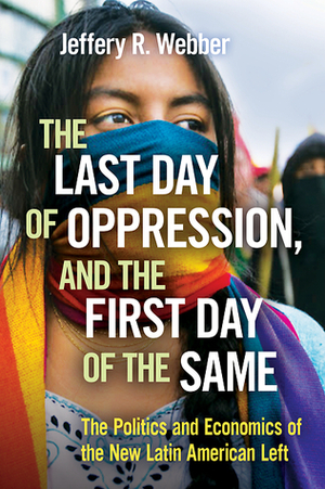 The Last Day of Oppression, and the First Day of the Same: The Politics and Economics of the New Latin American Left by Jeffery R. Webber