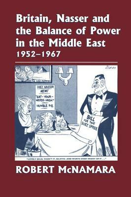 Britain, Nasser and the Balance of Power in the Middle East, 1952-1977: From the Eygptian Revolution to the Six Day War by Robert McNamara