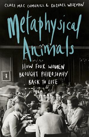 Metaphysical Animals: How Four Women Brought Philosophy Back to Life by Clare Mac Cumhaill, Rachael Wiseman