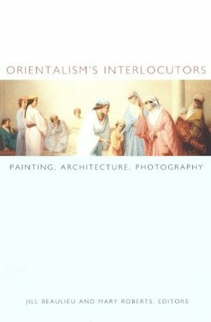 Orientalism's Interlocutors: Painting, Architecture, Photography (Objects/Histories) by Zeynep Çelik, Mary Roberts, Mark Crinson, Roger Benjamin, Jill Beaulieu