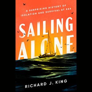 Sailing Alone: A Surprising History of Isolation and Survival at Sea by Richard J. King