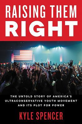 Raising Them Right: The Untold Story of America's Ultra-Right Conservative Youth Movement, Its Plot for Power, and Why They Voted for Donald Trump by Kyle Spencer, Kyle Spencer