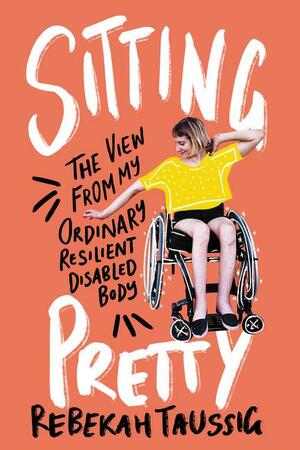 Sitting Pretty: The View from My Ordinary Resilient Disabled Body by Rebekah Taussig