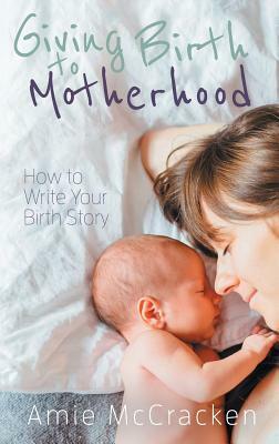 Giving Birth to Motherhood: How to Write Your Birth Story by Amie McCracken