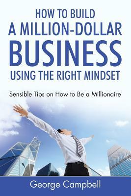How to Build a Million-Dollar Business Using the Right Mindset: Sensible Tips on How to Be a Millionaire by George Campbell