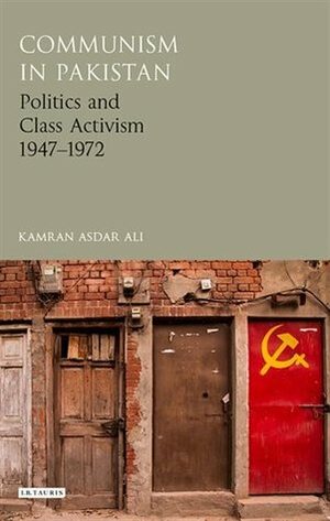 Communism in Pakistan: Politics and Class Activism, 1947-1972 by Kamran Asdar Ali