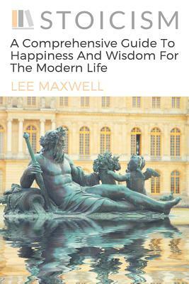 Stoicism: A Comprehensive Guide To Happiness And Wisdom For The Modern Life by Lee Maxwell