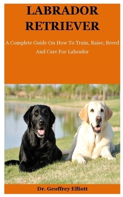 Labrador Retriever: A Complete Guide On How To Train, Raise, Breed And Care For Labrador by Geoffrey Elliott