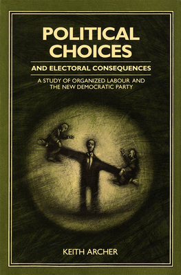 Political Choices and Electoral Consequences: A Study of Organized Labour and the New Democratic Party by Keith Archer