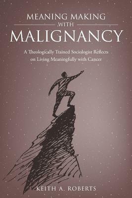 Meaning Making with Malignancy: A Theologically Trained Sociologist Reflects on Living Meaningfully with Cancer by Keith A. Roberts