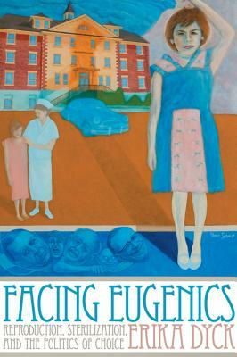 Facing Eugenics: Reproduction, Sterilization, and the Politics of Choice by Erika Dyck