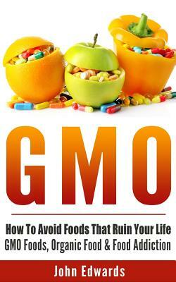 Gmo: How To Avoid Foods That Ruin Your Life - GMO Foods, Organic Food & Food Addiction by John Edwards